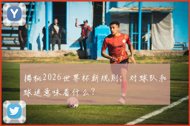 揭秘2026世界杯新规则：对球队和球迷意味着什么？
