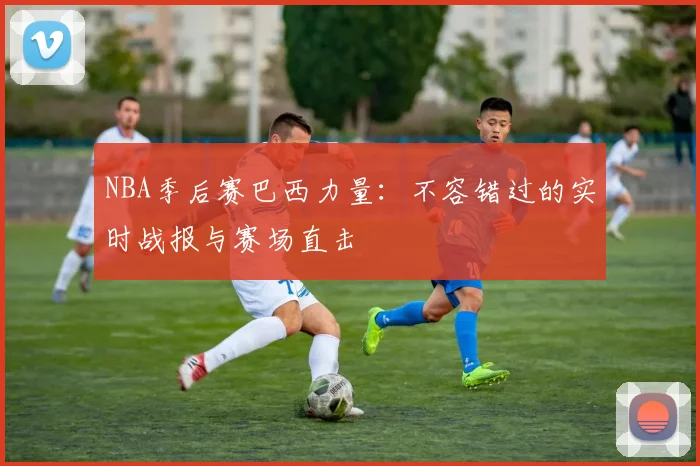 NBA季后赛巴西力量：不容错过的实时战报与赛场直击