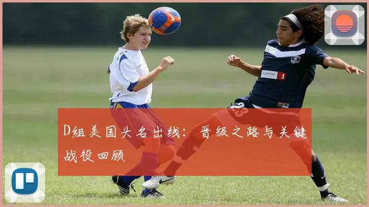 D组美国头名出线：晋级之路与关键战役回顾