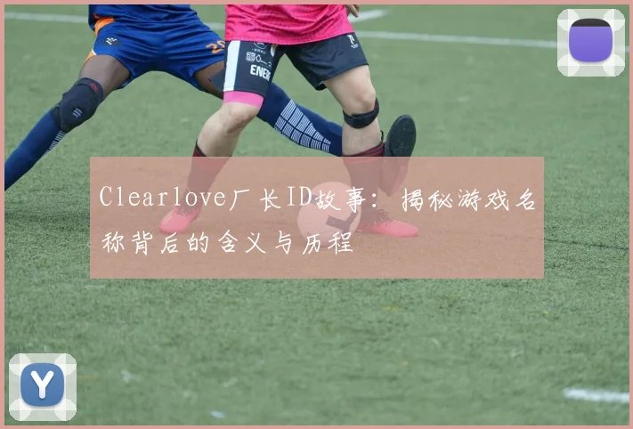 Clearlove厂长ID故事：揭秘游戏名称背后的含义与历程