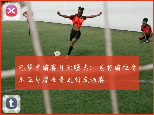 巴萨季前赛计划曝光:或将前往肯尼亚与摩洛哥进行友谊赛