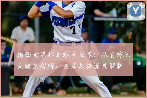 梅西世界杯进球全记录：从首球到关键里程碑，历届数据深度解析