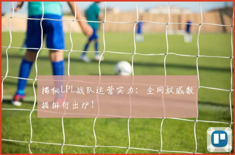 揭秘LPL战队运营实力：全网权威数据排行出炉！