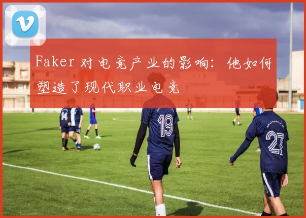 Faker 对电竞产业的影响：他如何塑造了现代职业电竞