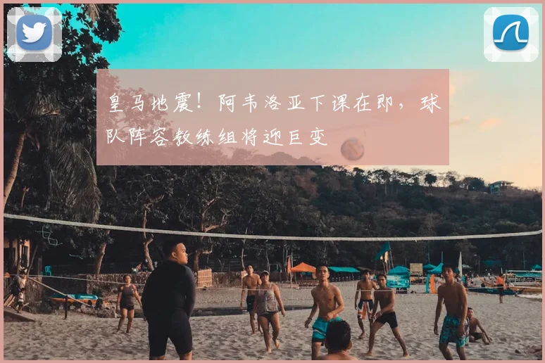 皇马地震！阿韦洛亚下课在即，球队阵容教练组将迎巨变