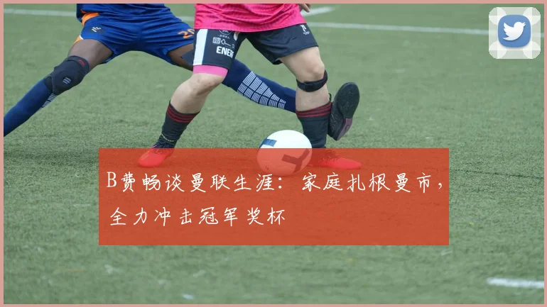 B费畅谈曼联生涯：家庭扎根曼市，全力冲击冠军奖杯