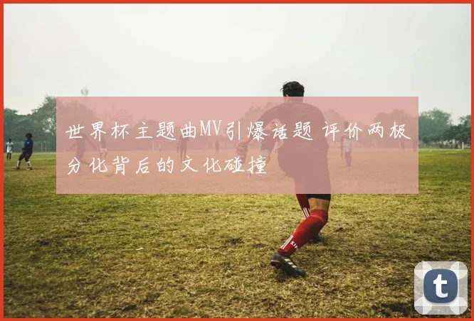 世界杯主题曲MV引爆话题 评价两极分化背后的文化碰撞