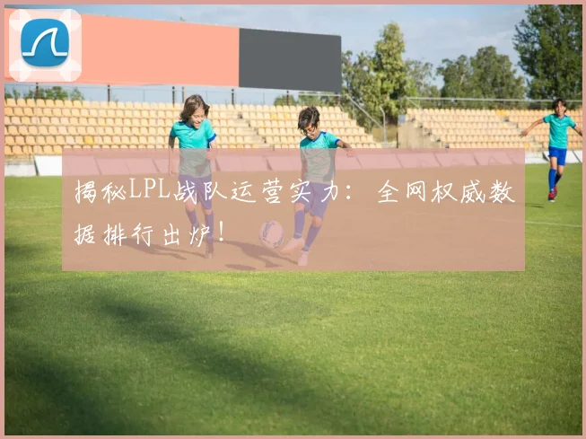 揭秘LPL战队运营实力：全网权威数据排行出炉！