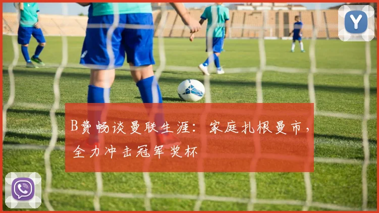 B费畅谈曼联生涯：家庭扎根曼市，全力冲击冠军奖杯