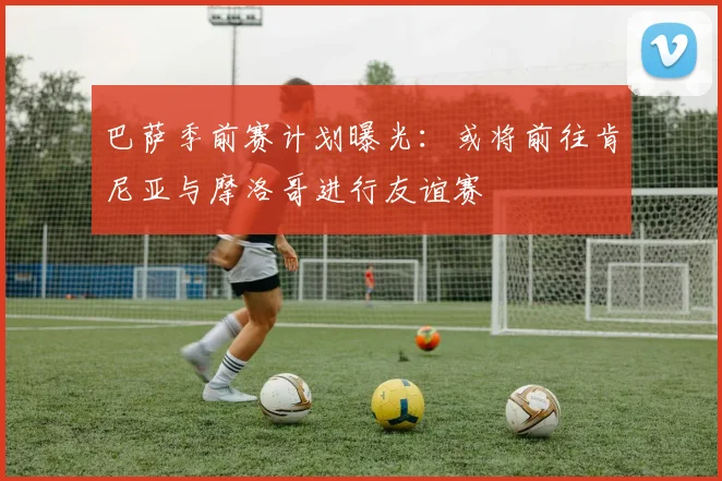 巴萨季前赛计划曝光：或将前往肯尼亚与摩洛哥进行友谊赛